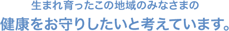 生まれ育ったこの地域のみなさまの 健康をお守りしたいと考えています。