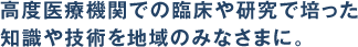 高度医療機関での臨床や研究で培った 知識や技術を地域のみなさまに。