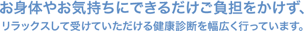 お身体やお気持ちにできるだけご負担をかけず、 リラックスして受けていただける健康診断を幅広く行っています。