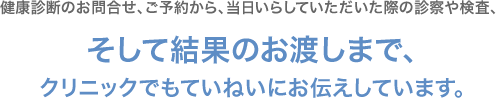 健康診断のお問い合わせ、ご予約から、当日いらしていただいた際の診察や検査、そして結果のお渡しまで、クリニックでもていねいにお伝えしています。