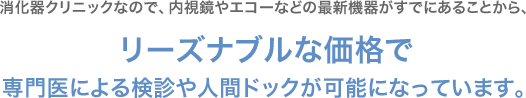 消化器クリニックなので、内視鏡やエコーなどの最新機器がすでにあることから、リーズナブルな価格で 専門医による検診や人間ドックが可能になっています。