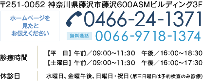 〒251-0052 神奈川県藤沢市藤沢600ASMビルディング3F ホームページを
		見たとお伝えください 0466-24-1371・無料通話 0066-9718-1374  診療時間 【平　日】 午前／09：00～12：00　午後／16：00～18：30
		【土曜日】 午前／09：00～12：00　午後／16：00～17：30